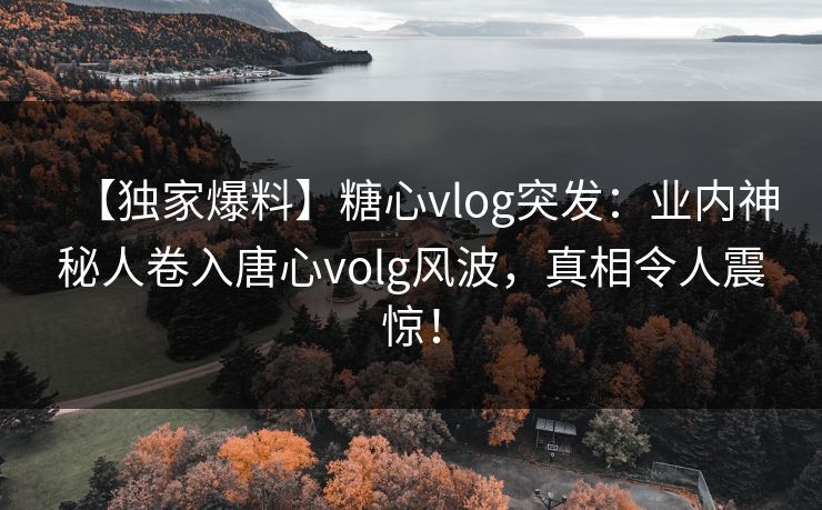 【独家爆料】糖心vlog突发：业内神秘人卷入唐心volg风波，真相令人震惊！