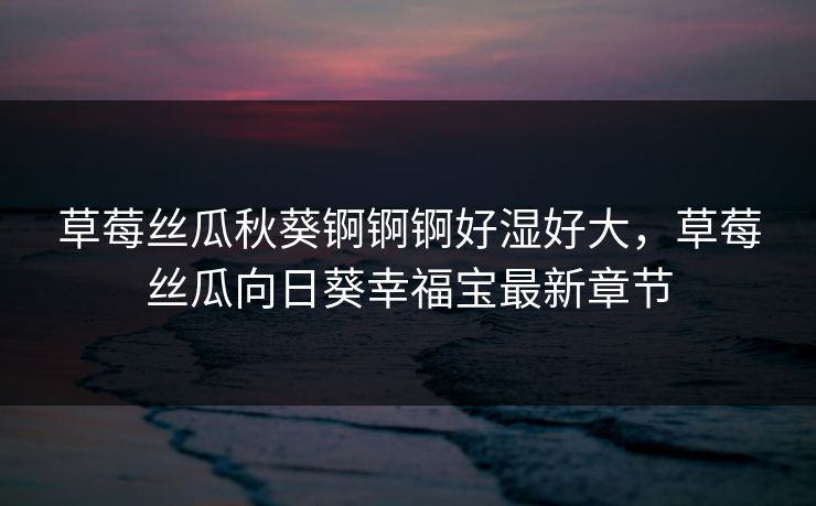 草莓丝瓜秋葵锕锕锕好湿好大，草莓丝瓜向日葵幸福宝最新章节  第1张