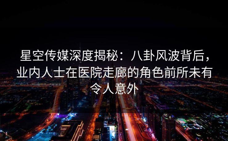 星空传媒深度揭秘：八卦风波背后，业内人士在医院走廊的角色前所未有令人意外
