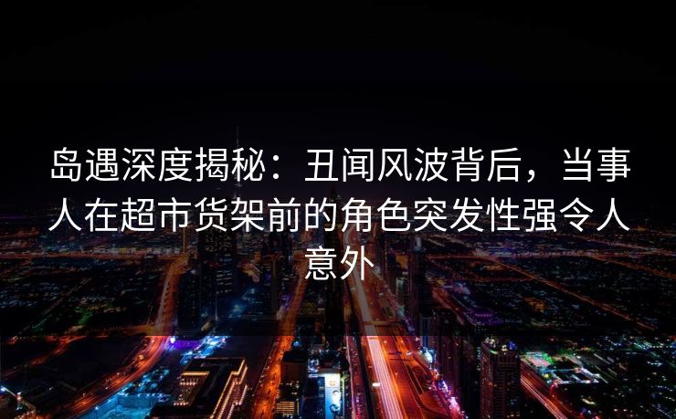 岛遇深度揭秘：丑闻风波背后，当事人在超市货架前的角色突发性强令人意外