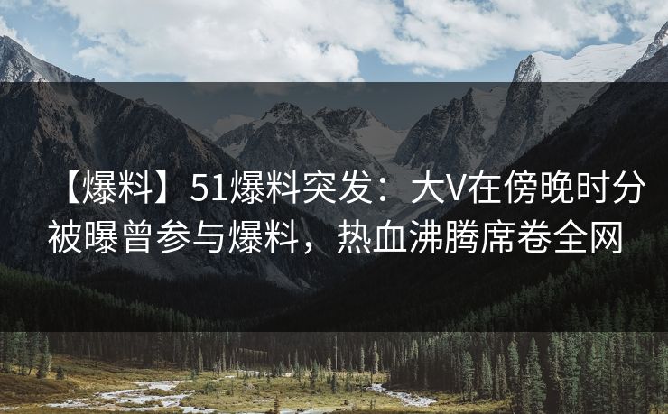 【爆料】51爆料突发：大V在傍晚时分被曝曾参与爆料，热血沸腾席卷全网