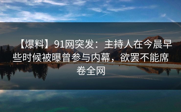【爆料】91网突发：主持人在今晨早些时候被曝曾参与内幕，欲罢不能席卷全网