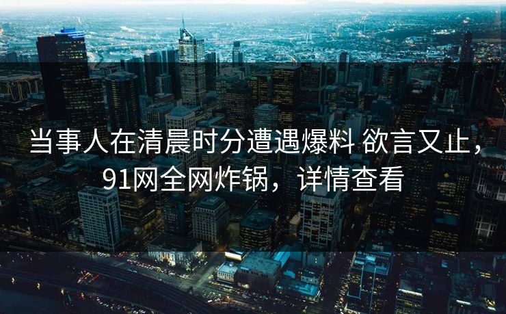 当事人在清晨时分遭遇爆料 欲言又止，91网全网炸锅，详情查看