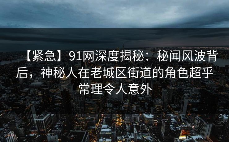 【紧急】91网深度揭秘：秘闻风波背后，神秘人在老城区街道的角色超乎常理令人意外