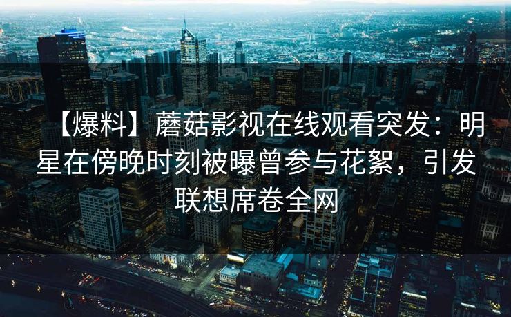 【爆料】蘑菇影视在线观看突发：明星在傍晚时刻被曝曾参与花絮，引发联想席卷全网