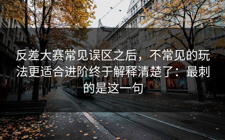 反差大赛常见误区之后，不常见的玩法更适合进阶终于解释清楚了：最刺的是这一句