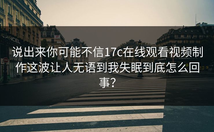 说出来你可能不信17c在线观看视频制作这波让人无语到我失眠到底怎么回事？