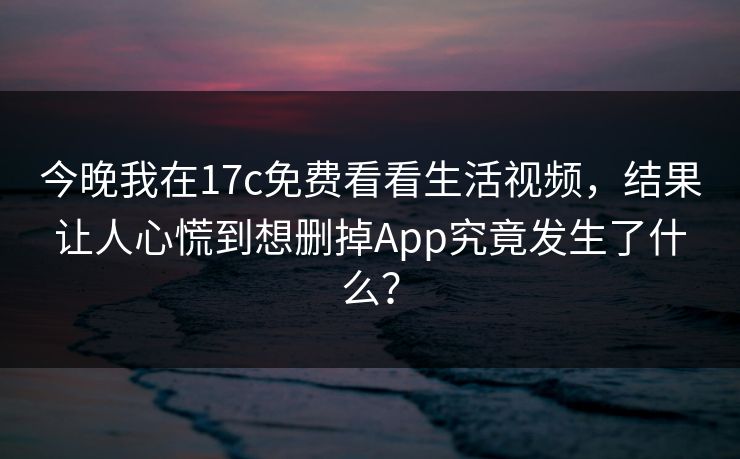今晚我在17c免费看看生活视频,结果让人心慌到想删掉App究竟发生了什么?