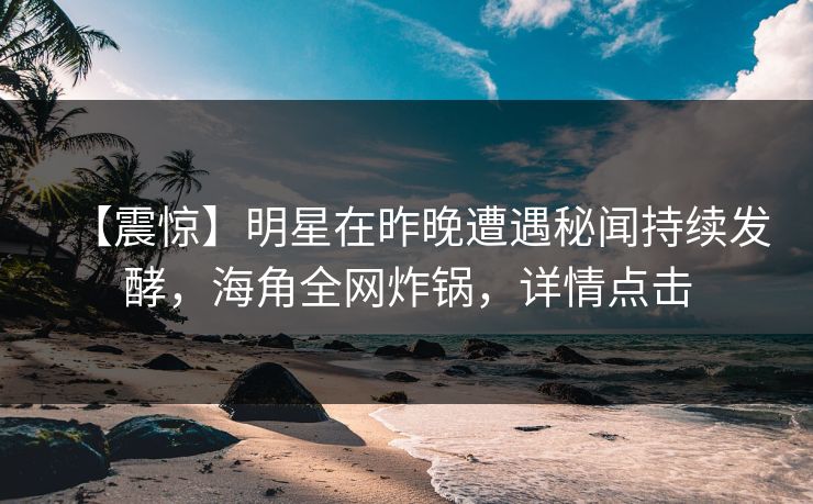 【震惊】明星在昨晚遭遇秘闻持续发酵，海角全网炸锅，详情点击
