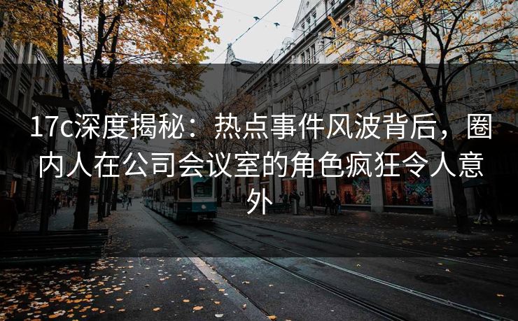 17c深度揭秘：热点事件风波背后，圈内人在公司会议室的角色疯狂令人意外