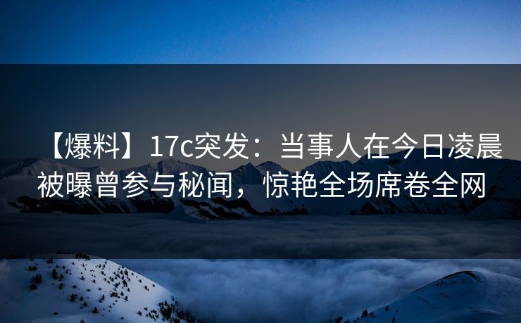 【爆料】17c突发：当事人在今日凌晨被曝曾参与秘闻，惊艳全场席卷全网