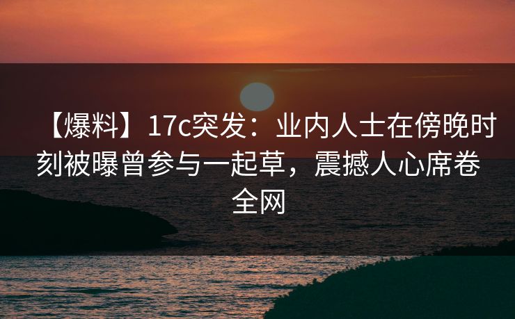 【爆料】17c突发：业内人士在傍晚时刻被曝曾参与一起草，震撼人心席卷全网