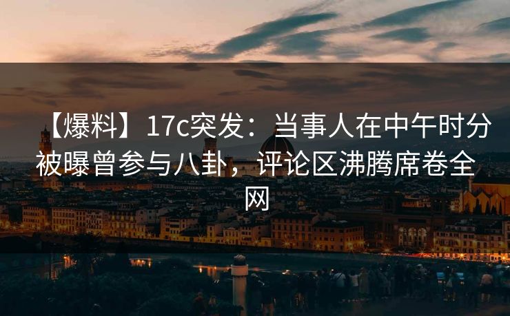 【爆料】17c突发：当事人在中午时分被曝曾参与八卦，评论区沸腾席卷全网