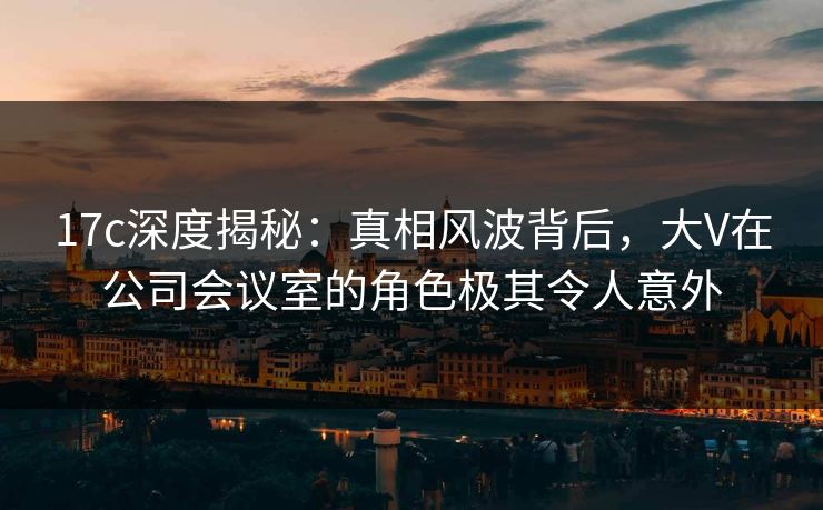 17c深度揭秘：真相风波背后，大V在公司会议室的角色极其令人意外