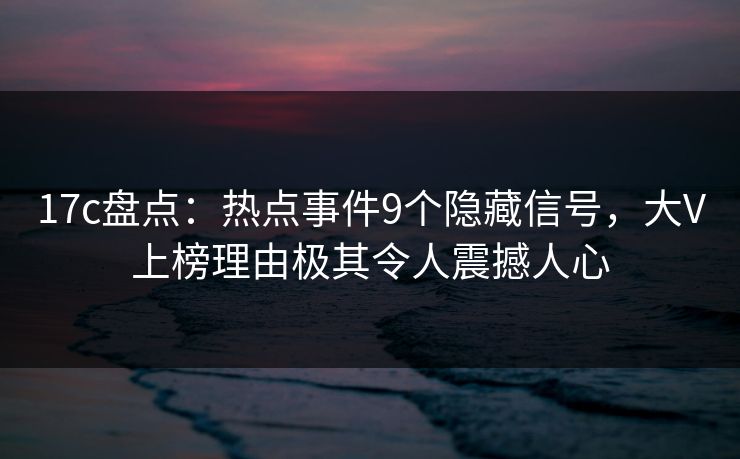 17c盘点：热点事件9个隐藏信号，大V上榜理由极其令人震撼人心