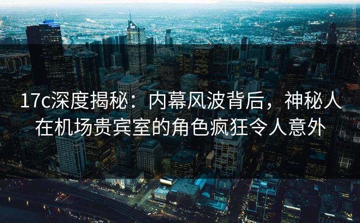 17c深度揭秘：内幕风波背后，神秘人在机场贵宾室的角色疯狂令人意外