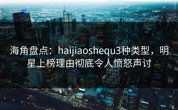 海角盘点:haijiaoshequ3种类型,明星上榜理由彻底令人愤怒声讨