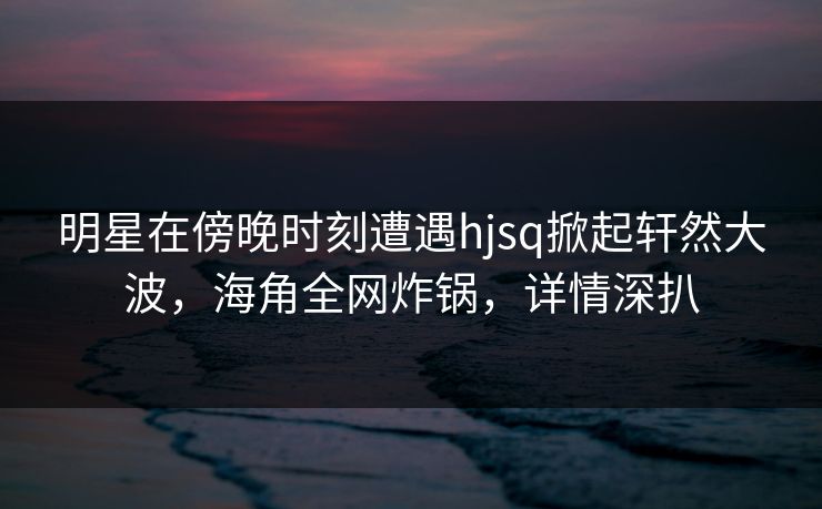 明星在傍晚时刻遭遇hjsq掀起轩然大波,海角全网炸锅,详情深扒