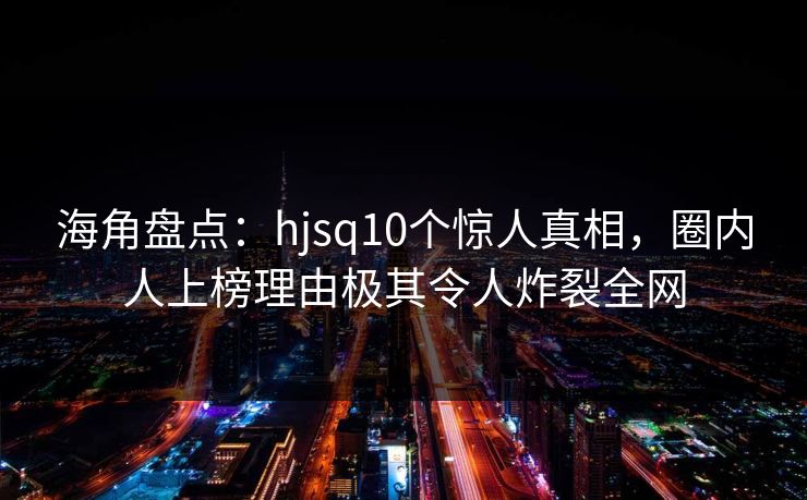 海角盘点:hjsq10个惊人真相,圈内人上榜理由极其令人炸裂全网