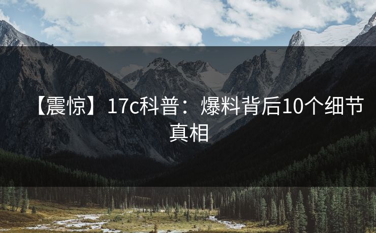 【震惊】17c科普：爆料背后10个细节真相