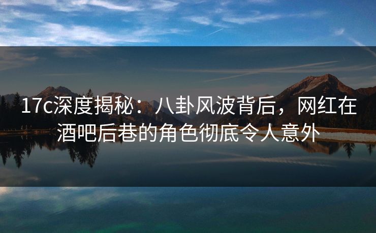 17c深度揭秘:八卦风波背后,网红在酒吧后巷的角色彻底令人意外