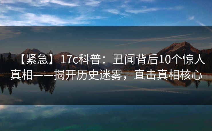 【紧急】17c科普：丑闻背后10个惊人真相——揭开历史迷雾，直击真相核心