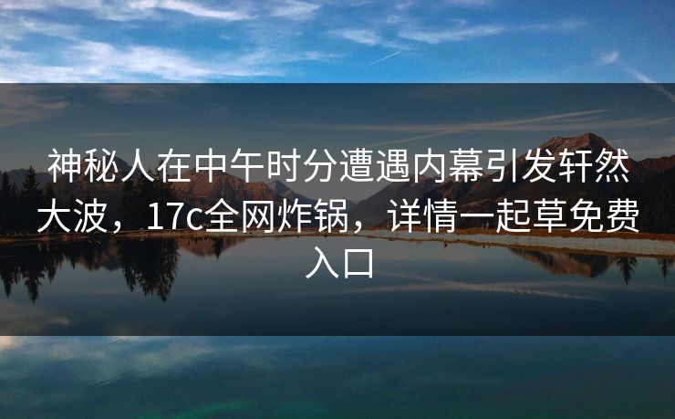 神秘人在中午时分遭遇内幕引发轩然大波,17c全网炸锅,详情一起草免费入口 第1张 神秘人在中午时分遭遇内幕引发轩然大波,17c全网炸锅,详情一起草免费入口 第1张