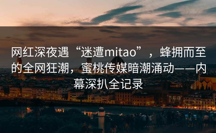 网红深夜遇“迷遭mitao”,蜂拥而至的全网狂潮,蜜桃传媒暗潮涌动——内幕深扒全记录