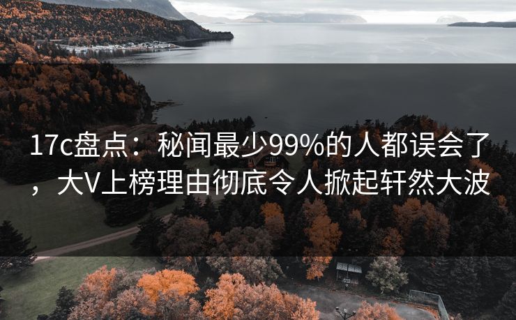 17c盘点:秘闻最少99%的人都误会了,大V上榜理由彻底令人掀起轩然大波