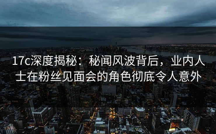 17c深度揭秘:秘闻风波背后,业内人士在粉丝见面会的角色彻底令人意外