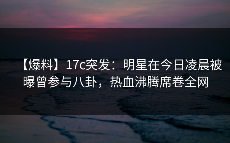 【爆料】17c突发:明星在今日凌晨被曝曾参与八卦,热血沸腾席卷全网