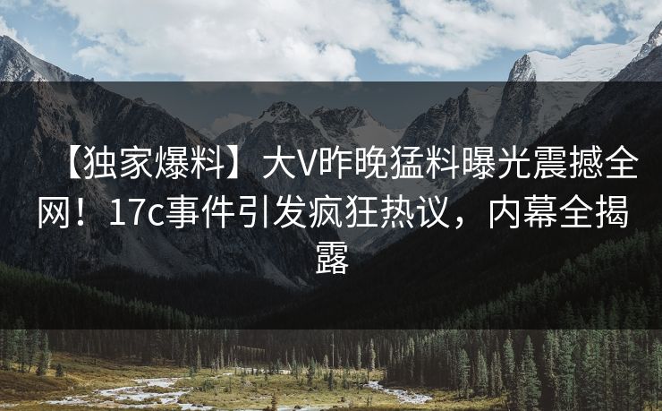 【独家爆料】大V昨晚猛料曝光震撼全网！17c事件引发疯狂热议，内幕全揭露