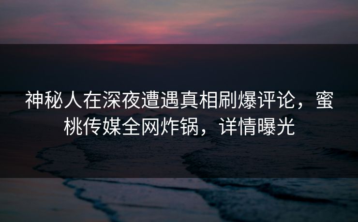 神秘人在深夜遭遇真相刷爆评论,蜜桃传媒全网炸锅,详情曝光