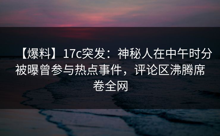 【爆料】17c突发：神秘人在中午时分被曝曾参与热点事件，评论区沸腾席卷全网