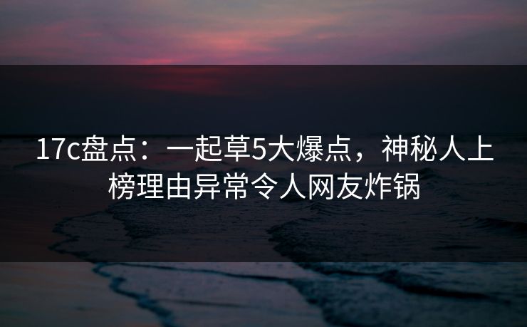 17c盘点：一起草5大爆点，神秘人上榜理由异常令人网友炸锅