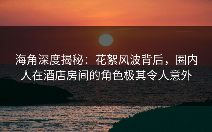 海角深度揭秘：花絮风波背后，圈内人在酒店房间的角色极其令人意外
