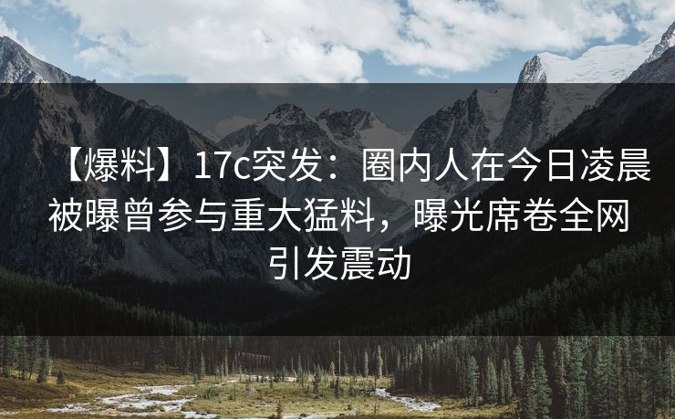 【爆料】17c突发：圈内人在今日凌晨被曝曾参与重大猛料，曝光席卷全网引发震动