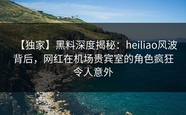 【独家】黑料深度揭秘:heiliao风波背后,网红在机场贵宾室的角色疯狂令人意外