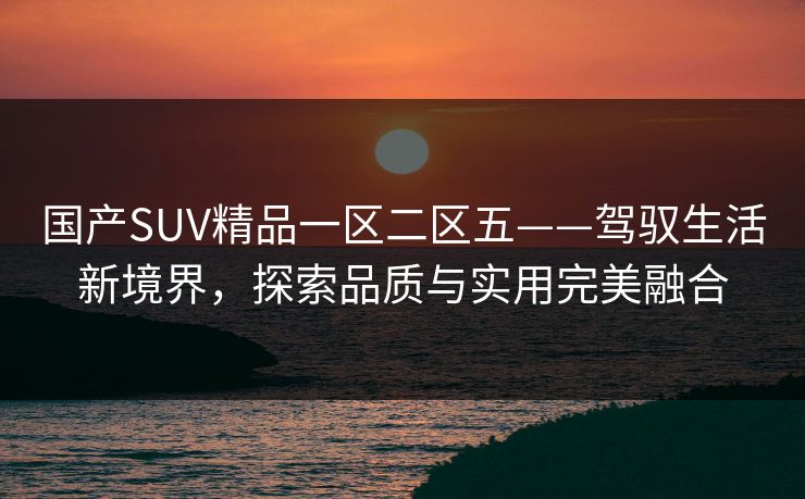 国产SUV精品一区二区五——驾驭生活新境界,探索品质与实用完美融合 国产SUV精品一区二区五——驾驭生活新境界,探索品质与实用完美融合