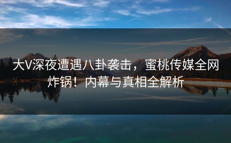 大V深夜遭遇八卦袭击，蜜桃传媒全网炸锅！内幕与真相全解析