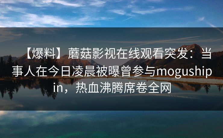 【爆料】蘑菇影视在线观看突发：当事人在今日凌晨被曝曾参与mogushipin，热血沸腾席卷全网