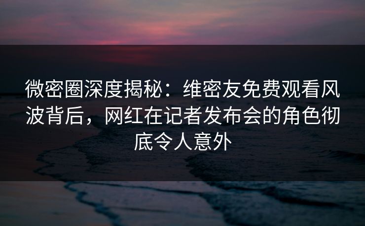 微密圈深度揭秘：维密友免费观看风波背后，网红在记者发布会的角色彻底令人意外