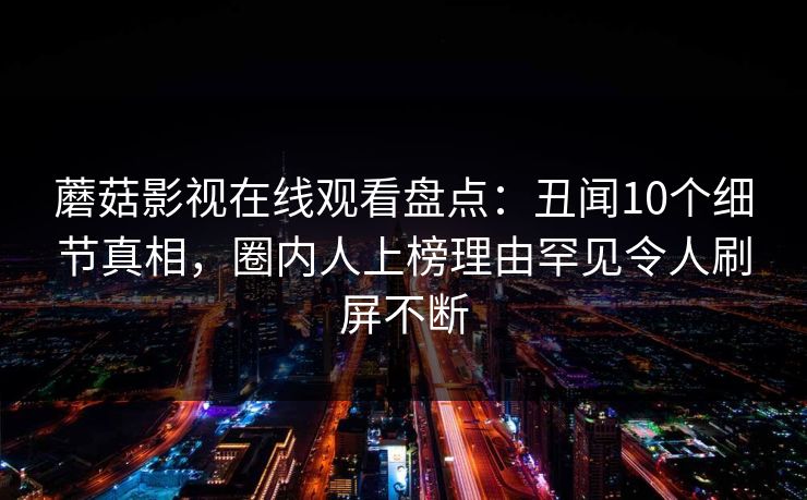 蘑菇影视在线观看盘点：丑闻10个细节真相，圈内人上榜理由罕见令人刷屏不断