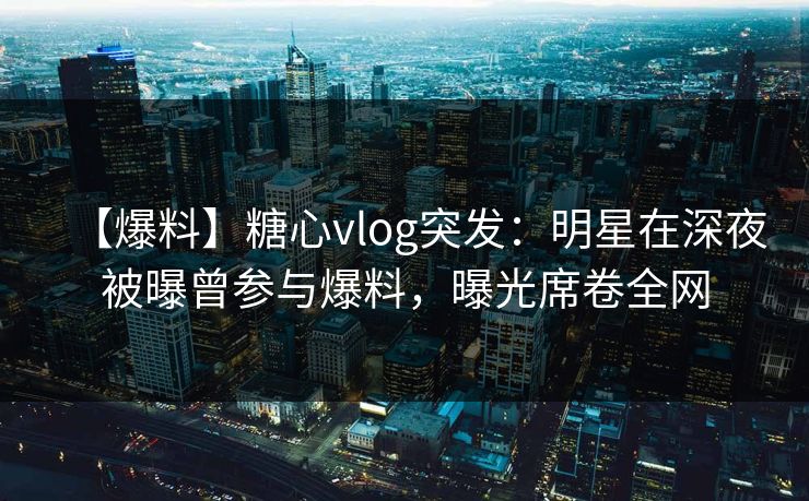 【爆料】糖心vlog突发：明星在深夜被曝曾参与爆料，曝光席卷全网