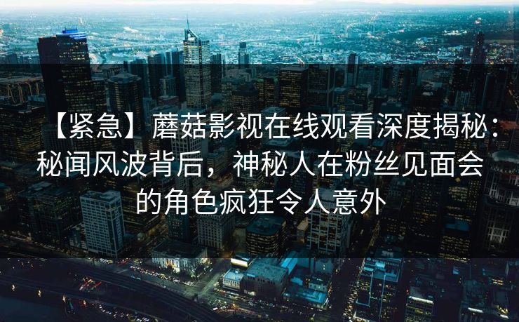 【紧急】蘑菇影视在线观看深度揭秘：秘闻风波背后，神秘人在粉丝见面会的角色疯狂令人意外