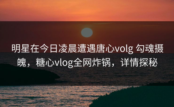 明星在今日凌晨遭遇唐心volg 勾魂摄魄，糖心vlog全网炸锅，详情探秘