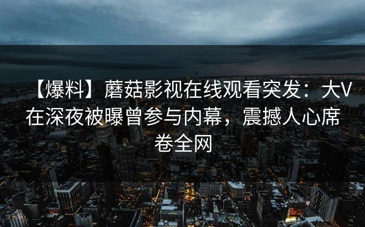 【爆料】蘑菇影视在线观看突发：大V在深夜被曝曾参与内幕，震撼人心席卷全网