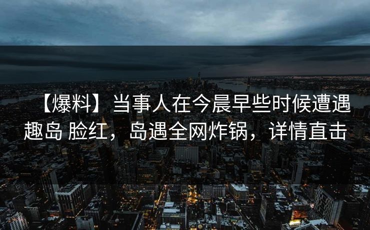 【爆料】当事人在今晨早些时候遭遇趣岛 脸红,岛遇全网炸锅,详情直击 【爆料】当事人在今晨早些时候遭遇趣岛 脸红,岛遇全网炸锅,详情直击
