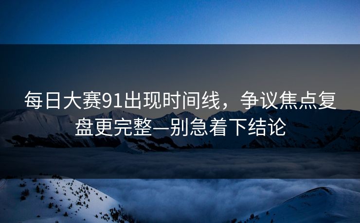 每日大赛91出现时间线，争议焦点复盘更完整—别急着下结论