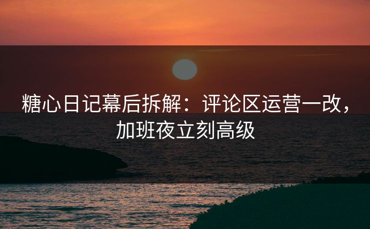 糖心日记幕后拆解：评论区运营一改，加班夜立刻高级